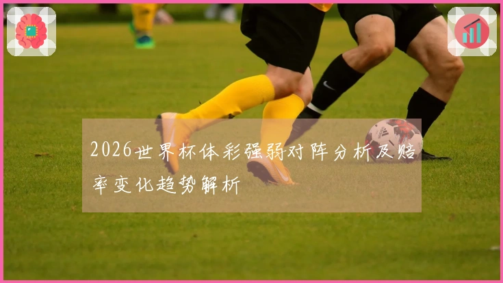2026世界杯体彩强弱对阵分析及赔率变化趋势解析